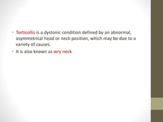• Torticollis is a dystonic condition defined by an abnormal,
asymmetrical head or neck position, which may be due to a
variety of causes.
• It is also known as wry neck
 