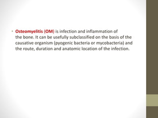• Osteomyelitis (OM) is infection and inflammation of
the bone. It can be usefully subclassified on the basis of the
causative organism (pyogenic bacteria or mycobacteria) and
the route, duration and anatomic location of the infection.
 