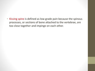 • Kissing spine is defined as low-grade pain because the spinous
processes, or sections of bone attached to the vertebrae, are
too close together and impinge on each other.
 