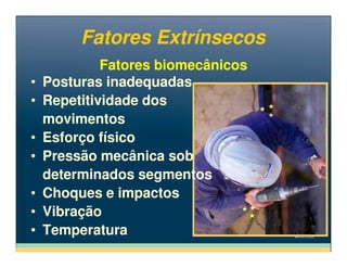 Fatores ExtrínsecosFatores Extrínsecos
Fatores biomecânicosFatores biomecânicos
• Posturas inadequadas
• Repetitividade dos
movimentos
• Esforço físico
• Posturas inadequadas
• Repetitividade dos
movimentos
• Esforço físico• Esforço físico
• Pressão mecânica sob
determinados segmentos
• Choques e impactos
• Vibração
• Temperatura
• Esforço físico
• Pressão mecânica sob
determinados segmentos
• Choques e impactos
• Vibração
• Temperatura
 