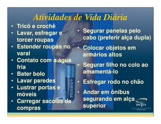 Atividades de Vida DiáriaAtividades de Vida Diária
• Tricô e crochê
• Lavar, esfregar e
torcer roupas
• Estender roupas no
varal
• Contato com a água
• Tricô e crochê
• Lavar, esfregar e
torcer roupas
• Estender roupas no
varal
• Contato com a água
• Segurar panelas pelo
cabo (preferir alça dupla)
• Colocar objetos em
armários altos
• Segurar filho no colo ao
• Segurar panelas pelo
cabo (preferir alça dupla)
• Colocar objetos em
armários altos
• Segurar filho no colo ao
• Contato com a água
fria
• Bater bolo
• Lavar paredes
• Lustrar portas e
móveis
• Carregar sacolas de
compras
• Contato com a água
fria
• Bater bolo
• Lavar paredes
• Lustrar portas e
móveis
• Carregar sacolas de
compras
• Segurar filho no colo ao
amamentá-lo
• Esfregar rodo no chão
• Andar em ônibus
segurando em alça
superior
• Segurar filho no colo ao
amamentá-lo
• Esfregar rodo no chão
• Andar em ônibus
segurando em alça
superior
 