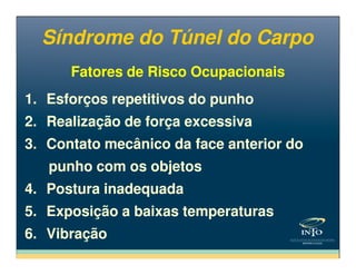 Fatores de Risco OcupacionaisFatores de Risco Ocupacionais
1. Esforços repetitivos do punho
2. Realização de força excessiva
3. Contato mecânico da face anterior do
1. Esforços repetitivos do punho
2. Realização de força excessiva
3. Contato mecânico da face anterior do
Síndrome do Túnel do CarpoSíndrome do Túnel do Carpo
3. Contato mecânico da face anterior do
punho com os objetos
4. Postura inadequada
5. Exposição a baixas temperaturas
6. Vibração
3. Contato mecânico da face anterior do
punho com os objetos
4. Postura inadequada
5. Exposição a baixas temperaturas
6. Vibração
 