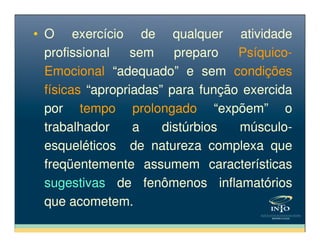 • O exercício de qualquer atividade
profissional sem preparo Psíquico-
Emocional “adequado” e sem condições
físicas “apropriadas” para função exercida
por tempo prolongado “expõem” o
trabalhador a distúrbios músculo-
• O exercício de qualquer atividade
profissional sem preparo Psíquico-
Emocional “adequado” e sem condições
físicas “apropriadas” para função exercida
por tempo prolongado “expõem” o
trabalhador a distúrbios músculo-trabalhador a distúrbios músculo-
esqueléticos de natureza complexa que
freqüentemente assumem características
sugestivas de fenômenos inflamatórios
que acometem.
trabalhador a distúrbios músculo-
esqueléticos de natureza complexa que
freqüentemente assumem características
sugestivas de fenômenos inflamatórios
que acometem.
 
