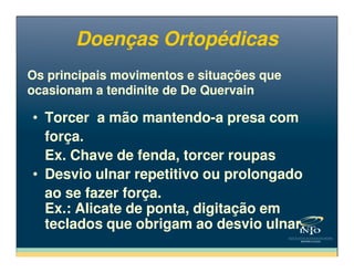 Os principais movimentos e situações que
ocasionam a tendinite de De Quervain
Os principais movimentos e situações que
ocasionam a tendinite de De Quervain
• Torcer a mão mantendo-a presa com
força.
• Torcer a mão mantendo-a presa com
força.
Doenças OrtopédicasDoenças Ortopédicas
força.
Ex. Chave de fenda, torcer roupas
• Desvio ulnar repetitivo ou prolongado
ao se fazer força.
Ex.: Alicate de ponta, digitação em
teclados que obrigam ao desvio ulnar.
força.
Ex. Chave de fenda, torcer roupas
• Desvio ulnar repetitivo ou prolongado
ao se fazer força.
Ex.: Alicate de ponta, digitação em
teclados que obrigam ao desvio ulnar.
 