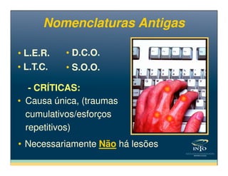 Nomenclaturas AntigasNomenclaturas Antigas
• S.O.O.• S.O.O.
• L.E.R.• L.E.R.
• L.T.C.• L.T.C.
• D.C.O.• D.C.O.
- CRÍTICAS:- CRÍTICAS:
• Causa única, (traumas
cumulativos/esforços
repetitivos)
• Causa única, (traumas
cumulativos/esforços
repetitivos)
- CRÍTICAS:- CRÍTICAS:
• Necessariamente Não há lesões• Necessariamente Não há lesões
 