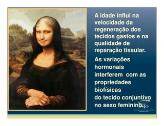 A idade influi na
velocidade da
regeneração dos
tecidos gastos e na
qualidade de
reparação tissular.
A idade influi na
velocidade da
regeneração dos
tecidos gastos e na
qualidade de
reparação tissular.
As variaçõesAs variações
hormonais
interferem com as
propriedades
biofísicas
do tecido conjuntivo
no sexo feminino.
hormonais
interferem com as
propriedades
biofísicas
do tecido conjuntivo
no sexo feminino.
 
