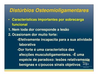 Distúrbios OsteomioligamentaresDistúrbios Osteomioligamentares
• Características importantes por sobrecarga
funcional
1. Nem toda dor corresponde a lesão
2. Ocasionam dor muito forte:
-Efetivamente incapacita para a sua atividade
• Características importantes por sobrecarga
funcional
1. Nem toda dor corresponde a lesão
2. Ocasionam dor muito forte:
-Efetivamente incapacita para a sua atividade-Efetivamente incapacita para a sua atividade
laborativa
-Dor forte é uma característica das
afecções musculoligamentares. -É uma
espécie de paradoxo: lesões relativamente
benígnas e c/poucos sinais objetivos
-Efetivamente incapacita para a sua atividade
laborativa
-Dor forte é uma característica das
afecções musculoligamentares. -É uma
espécie de paradoxo: lesões relativamente
benígnas e c/poucos sinais objetivos
 