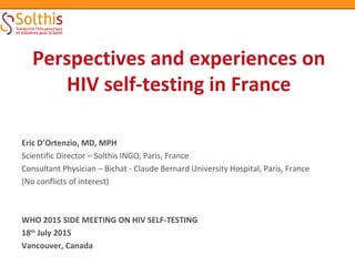 Eric D’Ortenzio, MD, MPH
Scientific Director – Solthis INGO, Paris, France
Consultant Physician – Bichat - Claude Bernard University Hospital, Paris, France
(No conflicts of interest)
WHO 2015 SIDE MEETING ON HIV SELF-TESTING
18th
July 2015
Vancouver, Canada
Perspectives and experiences on
HIV self-testing in France
 