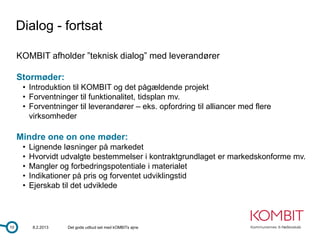 Dialog - fortsat

     KOMBIT afholder ”teknisk dialog” med leverandører

     Stormøder:
      • Introduktion til KOMBIT og det pågældende projekt
      • Forventninger til funktionalitet, tidsplan mv.
      • Forventninger til leverandører – eks. opfordring til alliancer med flere
        virksomheder

     Mindre one on one møder:
      •   Lignende løsninger på markedet
      •   Hvorvidt udvalgte bestemmelser i kontraktgrundlaget er markedskonforme mv.
      •   Mangler og forbedringspotentiale i materialet
      •   Indikationer på pris og forventet udviklingstid
      •   Ejerskab til det udviklede




10         8.2.2013   Det gode udbud set med kOMBITs øjne
 
