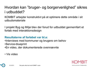 Hvordan kan ”bruger- og borgervenlighed” sikres
     i udbuddet?
     KOMBIT arbejder konstruktivt på at optimere dette område i sit
     udbudsmateriale

     I projekt Byg og Miljø blev der forud for udbuddet gennemført et
     forløb med interaktionsdesign

     Resultaterne af forløbet var bl.a:
     •Interviews med kommuner og brugere om behov
     •Service-blueprint
     •En video, der dokumenterede ovennævnte

     • Vis video


13       8.2.2013   Det gode udbud set med KOMBIT´s øjne
 