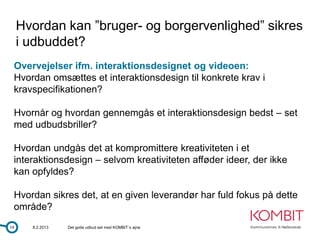 Hvordan kan ”bruger- og borgervenlighed” sikres
     i udbuddet?
 Overvejelser ifm. interaktionsdesignet og videoen:
 Hvordan omsættes et interaktionsdesign til konkrete krav i
 kravspecifikationen?

 Hvornår og hvordan gennemgås et interaktionsdesign bedst – set
 med udbudsbriller?

 Hvordan undgås det at kompromittere kreativiteten i et
 interaktionsdesign – selvom kreativiteten afføder ideer, der ikke
 kan opfyldes?

 Hvordan sikres det, at en given leverandør har fuld fokus på dette
 område?
14     8.2.2013   Det gode udbud set med KOMBIT´s øjne
 