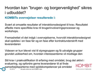Hvordan kan ”bruger- og borgervenlighed” sikres
     i udbuddet?
     KOMBITs overvejelser resulterede i:

     Svært at omsætte resultater af interaktionsdesignet til krav. Resultatet
     affødte mere specifikke krav til brugerinvolveringsprocesser og
     workshops.

     Fremadrettet vil det indgå i overvejelserne, hvorvidt interaktionsdesignet
     skal opdeles i en fase før og en fase efter kontraktunderskrift med
     leverandøren

     Videoen er kun blevet vist til styregruppen og få udvalgte grupper
     grundet usikkerhed om, hvordan interessenterne vil modtage den

     Stil krav i prækvalifikation til erfaring med området, brug det aktivt i
     evaluering, og opfordre gerne leverandører til at finde
     samarbejdsparterne med spidskompetencer på området
15       8.2.2013   Det gode udbud set med KOMBITs øjne
 