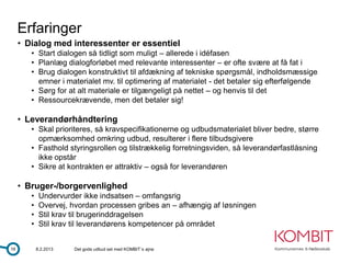 Erfaringer
     • Dialog med interessenter er essentiel
        • Start dialogen så tidligt som muligt – allerede i idéfasen
        • Planlæg dialogforløbet med relevante interessenter – er ofte svære at få fat i
        • Brug dialogen konstruktivt til afdækning af tekniske spørgsmål, indholdsmæssige
          emner i materialet mv. til optimering af materialet - det betaler sig efterfølgende
        • Sørg for at alt materiale er tilgængeligt på nettet – og henvis til det
        • Ressourcekrævende, men det betaler sig!

     • Leverandørhåndtering
        • Skal prioriteres, så kravspecifikationerne og udbudsmaterialet bliver bedre, større
          opmærksomhed omkring udbud, resulterer i flere tilbudsgivere
        • Fasthold styringsrollen og tilstrækkelig forretningsviden, så leverandørfastlåsning
          ikke opstår
        • Sikre at kontrakten er attraktiv – også for leverandøren

     • Bruger-/borgervenlighed
        •    Undervurder ikke indsatsen – omfangsrig
        •    Overvej, hvordan processen gribes an – afhængig af løsningen
        •    Stil krav til brugerinddragelsen
        •    Stil krav til leverandørens kompetencer på området


16          8.2.2013   Det gode udbud set med KOMBIT´s øjne
 