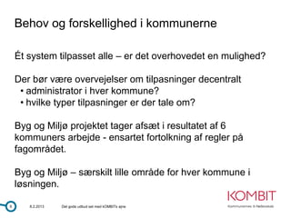 Behov og forskellighed i kommunerne

    Ét system tilpasset alle – er det overhovedet en mulighed?

    Der bør være overvejelser om tilpasninger decentralt
     • administrator i hver kommune?
     • hvilke typer tilpasninger er der tale om?

    Byg og Miljø projektet tager afsæt i resultatet af 6
    kommuners arbejde - ensartet fortolkning af regler på
    fagområdet.

    Byg og Miljø – særskilt lille område for hver kommune i
    løsningen.

6      8.2.2013   Det gode udbud set med kOMBITs øjne
 
