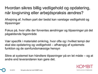 Hvordan sikres billig vedligehold og opdatering,
    når lovgivning eller arbejdspraksis ændres?
    Afvejning af, hvilken part der bedst kan varetage vedligehold og
    tilpasninger

    Fokus på, hvor ofte der forventes ændringer og tilpasninger på det
    pågældende fagområde

    Vær specifik i materialet omkring, hvor ofte og i hvilket tempi der
    skal ske opdatering og vedligehold – afhængig af systemets
    funktion og de samfundsmæssige hensyn

    Sikre at systemet kan håndtere tilpasninger på en let måde – og at
    andre end leverandøren kan gøre det.


7       8.2.2013   Det gode udbud set med KOMBITs øjne
 