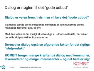 Dialog er nøglen til det ”gode udbud”

    Dialog er vejen frem, hvis man vil lave det ”gode udbud”

    Via dialog opnås der et indgående kendskab til kommunernes behov,
    markedet, forventet pris, tid mv.

    Med den viden er det muligt at udfærdige et udbudsmateriale, der sikrer
    det rette slutprodukt for kommunerne

    Dermed er dialog også en afgørende faktor for det rigtige
    ”slutprodukt”

    KOMBIT bruger mange kræfter på dialog med kommuner,
    leverandører og øvrige interessenter – og det betaler sig!

8       8.2.2013   Det gode udbud set med KOMBITs øjne
 