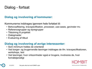 Dialog - fortsat

    Dialog og involvering af kommuner:

    Kommunerne inddrages igennem hele forløbet til:
     •   Behovsafklaring, kravspecifikation, processer, use-cases, gevinster mv.
     •   Referencegrupper og styregrupper
     •   Tilslutning til projektet
     •   Dialogmøder
     •   Evaluering af tilbud

    Dialog og involvering af øvrige interessenter:
     • Som minimum holdes de orienteret
     • Ved borger- og brugervendte løsninger inddrages de ifm. kravspecifikationen,
       workshops, test
     • Ved løsninger, hvor virksomheder også er brugere, involveres de, hvor
       formålstjenstligt


9         8.2.2013   Det gode udbud set med KOMBITs øjne
 