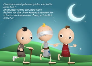 Eins konnte nicht gehn und spielen, eins hatte keine Sicht 
Etwas sagen konnte das andre nicht. 
Geführt von dem Stern kamen sie von weit her 
schauten den kleinen Herr Jesus, so friedlich schlief er.  