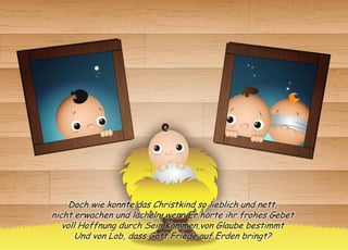 Doch wie konnte das Christkind so lieblich und nett, 
nicht erwachen und lächeln, wenn Er hörte ihr frohes Gebet 
voll Hoffnung durch Sein Kommen,von Glaube bestimmt 
Und von Lob, dass Gott Friede auf Erden bringt?  