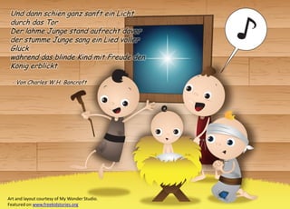 Und dann schien ganz sanft ein Licht durch das Tor 
Der lahme Junge stand aufrecht davor 
der stumme Junge sang ein Lied voller Glück 
während das blinde Kind mit Freude den König erblickt. 
- Von Charles W.H. Bancroft 
Art and layout courtesy of My Wonder Studio. Featured on www.freekidstories.org 
