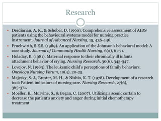 Research
 Derdiarian, A. K., & Schobel, D. (1990). Comprehensive assessment of AIDS
patients using the behavioural systems model for nursing practice
instrument. Journal of Advanced Nursing, 15, 436-446.
 Fruehwirth, S.E.S. (1989). An application of the Johnson’s behavioral model: A
case study. Journal of Community Health Nursing, 6(2), 61-71.
 Holaday, B. (1981). Maternal response to their chronically ill infants
attachment behavior of crying. Nursing Research, 30(6), 343-347.
 Lovejoy, N. (1983). The leukemic child’s perceptions of family behaviors.
Oncology Nursing Forum, 10(4), 20-25.
 Majesky, S. J., Brester, M. H., & Nishio, K. T. (1978). Development of a research
tool: Patient indicators of nursing care. Nursing Research, 27(6),
365-371.
 Moeller, K., Murvine, S., & Began, C. (2007). Utilizing a scenic curtain to
decrease the patient’s anxiety and anger during initial chemotherapy
treatment.
 