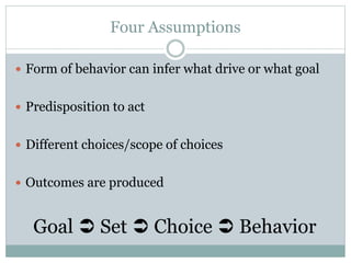 Four Assumptions
 Form of behavior can infer what drive or what goal
 Predisposition to act
 Different choices/scope of choices
 Outcomes are produced
Goal  Set  Choice  Behavior
 