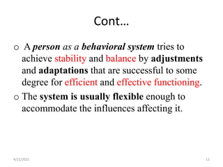 Cont…
o A person as a behavioral system tries to
achieve stability and balance by adjustments
and adaptations that are successful to some
degree for efficient and effective functioning.
o The system is usually flexible enough to
accommodate the influences affecting it.
4/22/2021 12
 