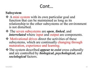 Cont…
Subsystem
 A mini system with its own particular goal and
function that can be maintained as long as its
relationship to the other subsystems or the environment
is not disturbed.
 The seven subsystems are open, linked, and
interrelated where input and output are components.
 Motivational drives direct the activities of these
subsystems, which are continually changing through
maturation, experience and learning.
The system described appear to exist cross culturally
and are controlled by biological, psychological, and
sociological factors.
4/22/2021 13
 