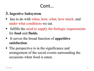 Cont…
3. Ingestive Subsystem
 has to do with when, how, what, how much, and
under what conditions we eat.
 fulfills the need to supply the biologic requirements
for food and fluids.
 It serves the broad function of appetitive
satisfaction.
 The perspective is in the significance and
arrangement of the social events surrounding the
occasions when food is eaten.
4/22/2021 16
 