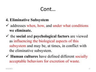 Cont…
4. Eliminative Subsystem
 addresses when, how, and under what conditions
we eliminate.
 the social and psychological factors are viewed
as influencing the biological aspects of this
subsystem and may be, at times, in conflict with
the eliminative subsystem.
 Human cultures have defined different socially
acceptable behaviors for excretion of waste.
4/22/2021 17
 