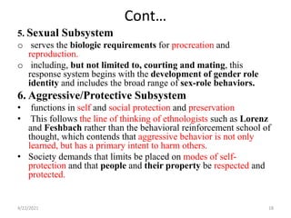 Cont…
5. Sexual Subsystem
o serves the biologic requirements for procreation and
reproduction.
o including, but not limited to, courting and mating, this
response system begins with the development of gender role
identity and includes the broad range of sex-role behaviors.
6. Aggressive/Protective Subsystem
• functions in self and social protection and preservation
• This follows the line of thinking of ethnologists such as Lorenz
and Feshbach rather than the behavioral reinforcement school of
thought, which contends that aggressive behavior is not only
learned, but has a primary intent to harm others.
• Society demands that limits be placed on modes of self-
protection and that people and their property be respected and
protected.
4/22/2021 18
 