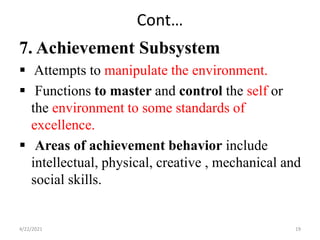 Cont…
7. Achievement Subsystem
 Attempts to manipulate the environment.
 Functions to master and control the self or
the environment to some standards of
excellence.
 Areas of achievement behavior include
intellectual, physical, creative , mechanical and
social skills.
4/22/2021 19
 