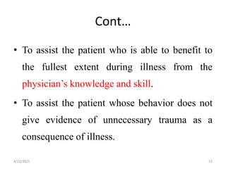 Cont…
• To assist the patient who is able to benefit to
the fullest extent during illness from the
physician’s knowledge and skill.
• To assist the patient whose behavior does not
give evidence of unnecessary trauma as a
consequence of illness.
4/22/2021 22
 
