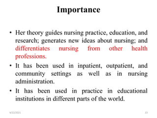 Importance
• Her theory guides nursing practice, education, and
research; generates new ideas about nursing; and
differentiates nursing from other health
professions.
• It has been used in inpatient, outpatient, and
community settings as well as in nursing
administration.
• It has been used in practice in educational
institutions in different parts of the world.
4/22/2021 23
 