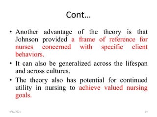 Cont…
• Another advantage of the theory is that
Johnson provided a frame of reference for
nurses concerned with specific client
behaviors.
• It can also be generalized across the lifespan
and across cultures.
• The theory also has potential for continued
utility in nursing to achieve valued nursing
goals.
4/22/2021 24
 