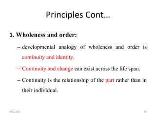 Principles Cont…
1. Wholeness and order:
– developmental analogy of wholeness and order is
continuity and identity.
– Continuity and change can exist across the life span.
– Continuity is the relationship of the part rather than in
their individual.
4/22/2021 26
 