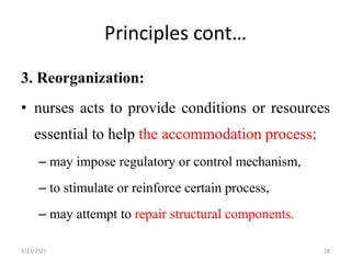 Principles cont…
3. Reorganization:
• nurses acts to provide conditions or resources
essential to help the accommodation process;
– may impose regulatory or control mechanism,
– to stimulate or reinforce certain process,
– may attempt to repair structural components.
4/22/2021 28
 