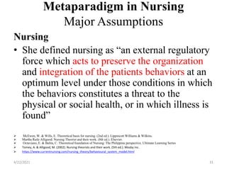 Metaparadigm in Nursing
Major Assumptions
Nursing
• She defined nursing as “an external regulatory
force which acts to preserve the organization
and integration of the patients behaviors at an
optimum level under those conditions in which
the behaviors constitutes a threat to the
physical or social health, or in which illness is
found”
 McEwen, W. & Wills, E. Theoretical basis for nursing. (2nd ed.). Lippincott Williams & Wilkins.
 Martha Raile Alligood: Nursing Theorist and their work. (8th ed.). Elsevier.
 Octaviano, E. & Balita, C. Theoretical foundation of Nursing: The Philippine perspective. Ultimate Learning Series
 Tomey, A. & Alligood, M. (2002). Nursing theorists and their work. (5th ed.). Mosby Inc.
 https://www.currentnursing.com/nursing_theory/behavioural_system_model.html
4/22/2021 31
 