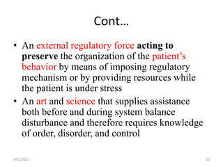 Cont…
• An external regulatory force acting to
preserve the organization of the patient’s
behavior by means of imposing regulatory
mechanism or by providing resources while
the patient is under stress
• An art and science that supplies assistance
both before and during system balance
disturbance and therefore requires knowledge
of order, disorder, and control
4/22/2021 32
 