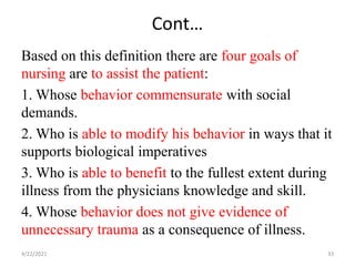 Cont…
Based on this definition there are four goals of
nursing are to assist the patient:
1. Whose behavior commensurate with social
demands.
2. Who is able to modify his behavior in ways that it
supports biological imperatives
3. Who is able to benefit to the fullest extent during
illness from the physicians knowledge and skill.
4. Whose behavior does not give evidence of
unnecessary trauma as a consequence of illness.
4/22/2021 33
 