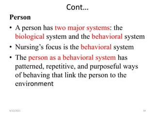 Cont…
Person
• A person has two major systems: the
biological system and the behavioral system
• Nursing’s focus is the behavioral system
• The person as a behavioral system has
patterned, repetitive, and purposeful ways
of behaving that link the person to the
environment
4/22/2021 34
 