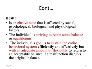 Cont…
Health
• Is an elusive state that is affected by social,
psychological, biological and physiological
factors
• The individual is striving to retain some balance
or equilibrium
• The individual’s goal is to sustain the entire
behavioral system efficiently and effectively but
with an adequate amount of flexibility to return to
an acceptable balance if a malfunction disrupts
the original balance.
4/22/2021 35
 