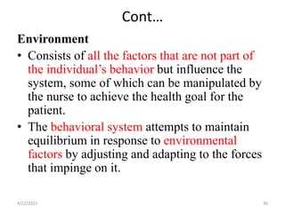 Cont…
Environment
• Consists of all the factors that are not part of
the individual’s behavior but influence the
system, some of which can be manipulated by
the nurse to achieve the health goal for the
patient.
• The behavioral system attempts to maintain
equilibrium in response to environmental
factors by adjusting and adapting to the forces
that impinge on it.
4/22/2021 36
 