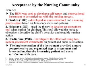 Acceptance by the Nursing Community
Practice
 The BSM was used to develop a self-report and observational
instrument to be carried out with the nursing process.
1. Grubbs (1980) – developed an assessment tool and a nursing
process sheet based on Johnson’s seven subsystems.
2. Holaday (1980) – used the theory to develop an assessment
tool when caring for children. This tool allowed the nurse to
objectively describe the child’s behavior and to guide nursing
action
3. Derdiarian (1990) – investigated the effects of using two
system assessment instruments on patient and nurse satisfaction.
 The implementation of the instrument provided a more
comprehensive and organized step to assessment and
intervention, thereby increasing patient and nurse
satisfaction with care.
 George, J. Nursing theories: The base for professional nursing practice. (5th ed.). Pearson Prentice Hall
 McEwen, W. & Wills, E. Theoretical basis for nursing. (2nd ed.). Lippincott Williams & Wilkins.
 Martha Raile Alligood: Nursing Theorist and their work. (8th ed.). Elsevier.
 Octaviano, E. & Balita, C. Theoretical foundation of Nursing: The Philippine perspective. Ultimate Learning Series
4/22/2021 42
 