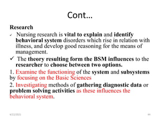 Cont…
Research
 Nursing research is vital to explain and identify
behavioral system disorders which rise in relation with
illness, and develop good reasoning for the means of
management.
 The theory resulting form the BSM influences to the
researcher to choose between two options.
1. Examine the functioning of the system and subsystems
by focusing on the Basic Sciences
2. Investigating methods of gathering diagnostic data or
problem solving activities as these influences the
behavioral system.
4/22/2021 44
 