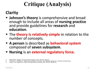 Critique (Analysis)
Clarity
 Johnson’s theory is comprehensive and broad
enough to include all areas of nursing practice
and provide guidelines for research and
education.
 The theory is relatively simple in relation to the
number of concepts.
 A person is described as behavioral system
composed of seven subsystem.
 Nursing is an external regulatory force.
 Martha Raile Alligood: Nursing Theorist and their work. (8th ed.). Elsevier.
 Octaviano, E. & Balita, C. Theoretical foundation of Nursing: The Philippine perspective. Ultimate Learning Series
 Tomey, A. & Alligood, M. (2002). Nursing theorists and their work. (5th ed.). Mosby Inc.
4/22/2021 45
 