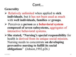 Cont…
Generality
 Relatively unlimited when applied to sick
individuals, but it has not been used as much
with well individuals, families or groups.
 Perceives a person as a behavioral system
composed of seven subsystems, aggregates of
interactive behavioral systems.
She stated, “Nursing’s special responsibility for
health is derived from its unique social mission.
Nursing needs to concentrate on developing
preventive nursing to fulfill its social
obligations” (Johson,1992,p26.)
4/22/2021 47
 