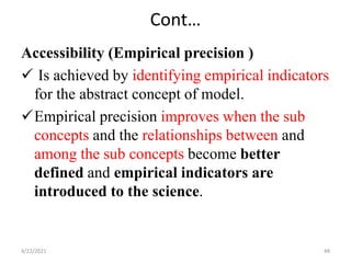 Cont…
Accessibility (Empirical precision )
 Is achieved by identifying empirical indicators
for the abstract concept of model.
Empirical precision improves when the sub
concepts and the relationships between and
among the sub concepts become better
defined and empirical indicators are
introduced to the science.
4/22/2021 48
 