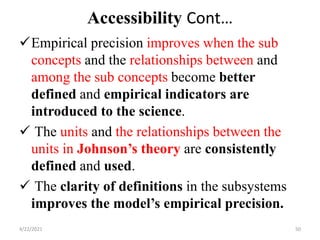 Accessibility Cont…
Empirical precision improves when the sub
concepts and the relationships between and
among the sub concepts become better
defined and empirical indicators are
introduced to the science.
 The units and the relationships between the
units in Johnson’s theory are consistently
defined and used.
 The clarity of definitions in the subsystems
improves the model’s empirical precision.
4/22/2021 50
 