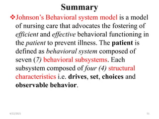 Summary
Johnson’s Behavioral system model is a model
of nursing care that advocates the fostering of
efficient and effective behavioral functioning in
the patient to prevent illness. The patient is
defined as behavioral system composed of
seven (7) behavioral subsystems. Each
subsystem composed of four (4) structural
characteristics i.e. drives, set, choices and
observable behavior.
4/22/2021 51
 